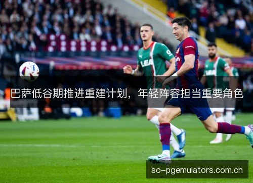 巴萨低谷期推进重建计划,年轻阵容担当重要角色 巴萨低谷期推进重建计划,年轻阵容担当重要角色
